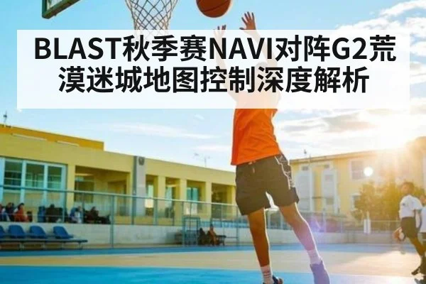 BLAST秋季赛NAVI对阵G2荒漠迷城地图控制深度解析 | c7c7